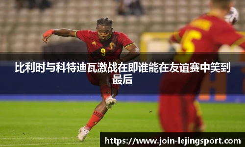 比利时与科特迪瓦激战在即谁能在友谊赛中笑到最后
